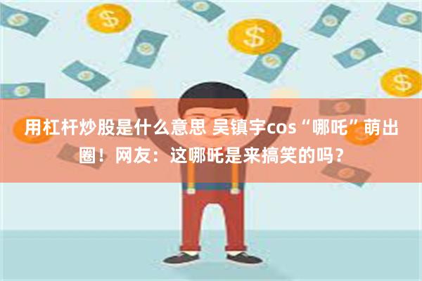 用杠杆炒股是什么意思 吴镇宇cos“哪吒”萌出圈！网友：这哪吒是来搞笑的吗？