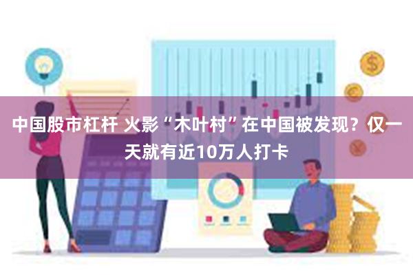 中国股市杠杆 火影“木叶村”在中国被发现？仅一天就有近10万人打卡