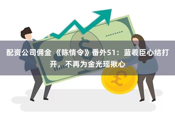 配资公司佣金 《陈情令》番外51：蓝羲臣心结打开，不再为金光瑶揪心