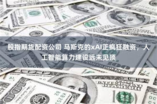股指期货配资公司 马斯克的xAI正疯狂融资，人工智能算力建设远未见顶