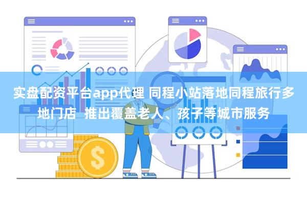 实盘配资平台app代理 同程小站落地同程旅行多地门店  推出覆盖老人、孩子等城市服务