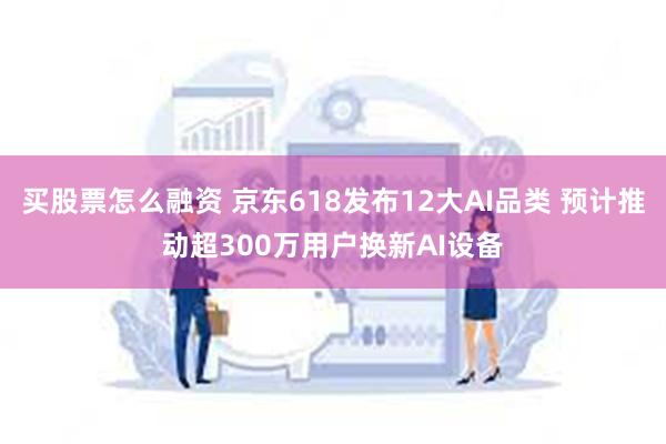 买股票怎么融资 京东618发布12大AI品类 预计推动超300万用户换新AI设备