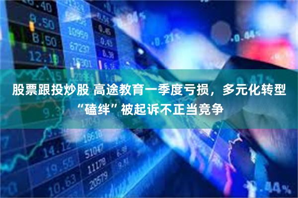 股票跟投炒股 高途教育一季度亏损，多元化转型“磕绊”被起诉不正当竞争