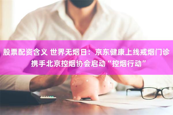 股票配资含义 世界无烟日：京东健康上线戒烟门诊  携手北京控烟协会启动“控烟行动”