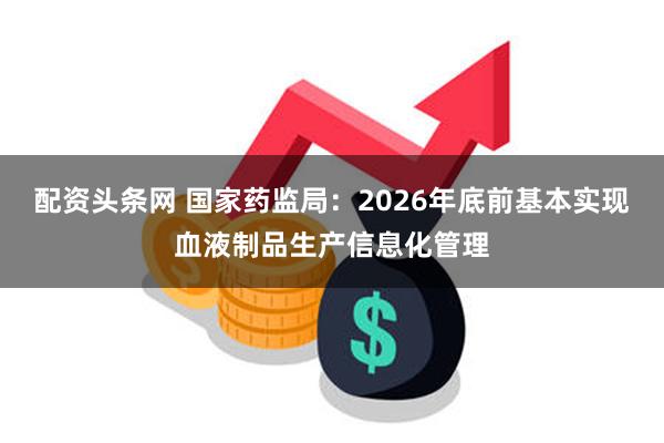 配资头条网 国家药监局：2026年底前基本实现血液制品生产信息化管理