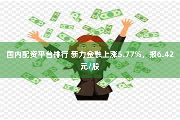 国内配资平台排行 新力金融上涨5.77%，报6.42元/股