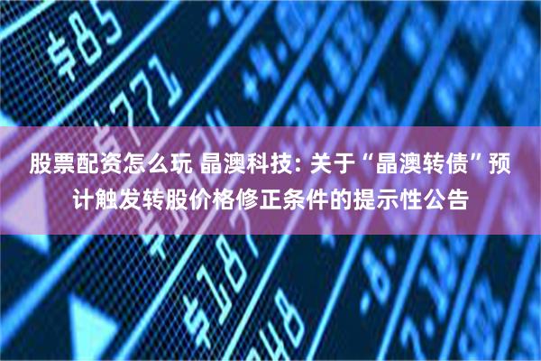 股票配资怎么玩 晶澳科技: 关于“晶澳转债”预计触发转股价格修正条件的提示性公告