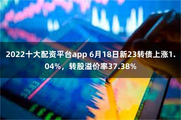 2022十大配资平台app 6月18日新23转债上涨1.04%，转股溢价率37.38%