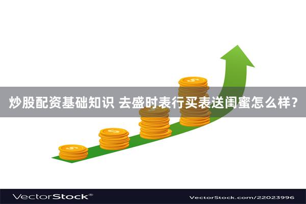 炒股配资基础知识 去盛时表行买表送闺蜜怎么样？