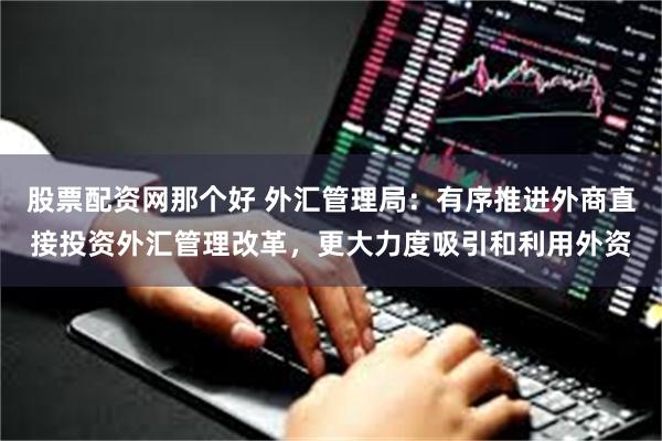 股票配资网那个好 外汇管理局：有序推进外商直接投资外汇管理改革，更大力度吸引和利用外资