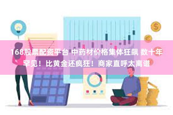 168股票配资平台 中药材价格集体狂飙 数十年罕见！比黄金还疯狂！商家直呼太离谱