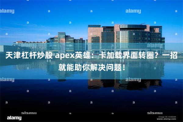 天津杠杆炒股 apex英雄：卡加载界面转圈？一招就能助你解决问题！