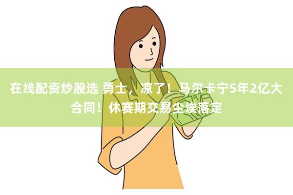 在线配资炒股选 勇士，凉了！马尔卡宁5年2亿大合同！休赛期交易尘埃落定
