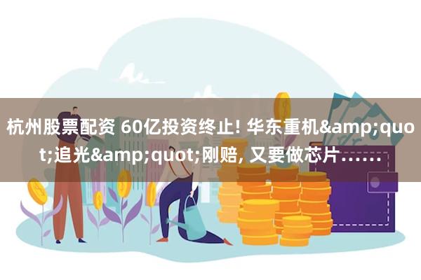 杭州股票配资 60亿投资终止! 华东重机&quot;追光&quot;刚赔, 又要做芯片……