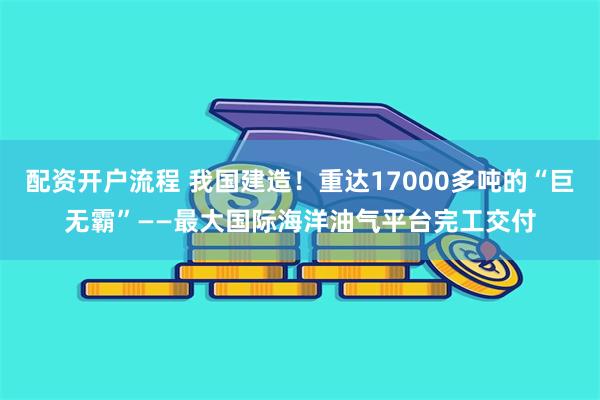 配资开户流程 我国建造！重达17000多吨的“巨无霸”——最大国际海洋油气平台完工交付