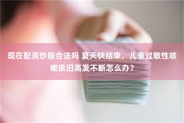 现在配资炒股合法吗 夏天快结束，儿童过敏性咳嗽依旧高发不断怎么办？