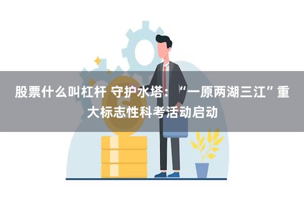 股票什么叫杠杆 守护水塔：“一原两湖三江”重大标志性科考活动启动