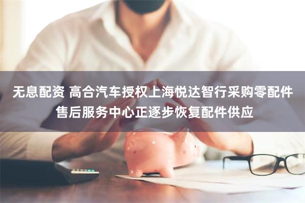 无息配资 高合汽车授权上海悦达智行采购零配件 售后服务中心正逐步恢复配件供应