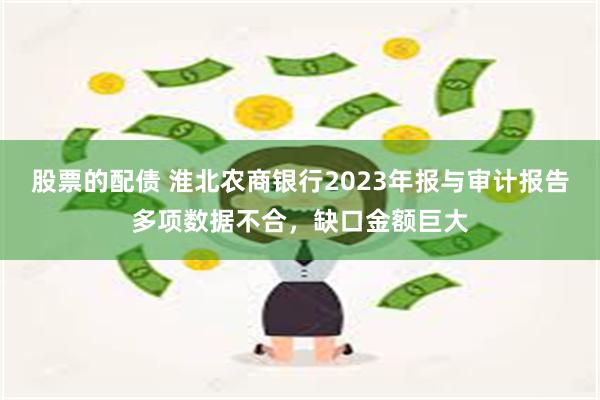 股票的配债 淮北农商银行2023年报与审计报告多项数据不合，缺口金额巨大