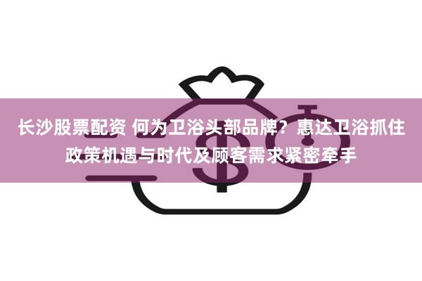 长沙股票配资 何为卫浴头部品牌？惠达卫浴抓住政策机遇与时代及顾客需求紧密牵手