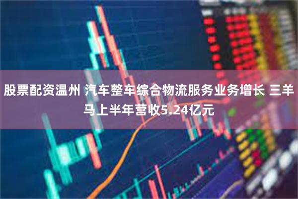 股票配资温州 汽车整车综合物流服务业务增长 三羊马上半年营收5.24亿元