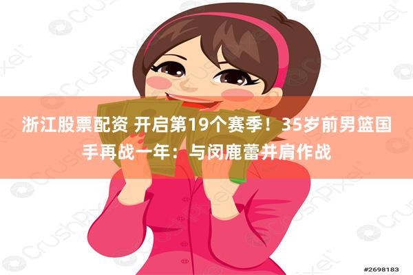 浙江股票配资 开启第19个赛季！35岁前男篮国手再战一年：与闵鹿蕾并肩作战