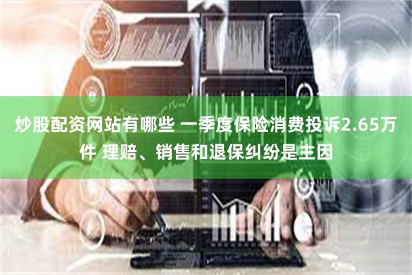 炒股配资网站有哪些 一季度保险消费投诉2.65万件 理赔、销售和退保纠纷是主因