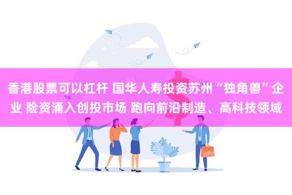 香港股票可以杠杆 国华人寿投资苏州“独角兽”企业 险资涌入创投市场 跑向前沿制造、高科技领域