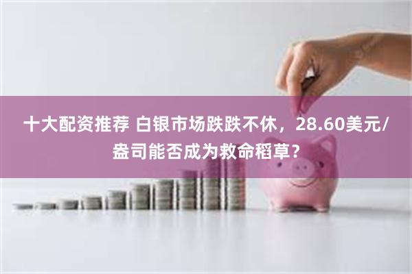 十大配资推荐 白银市场跌跌不休，28.60美元/盎司能否成为救命稻草？