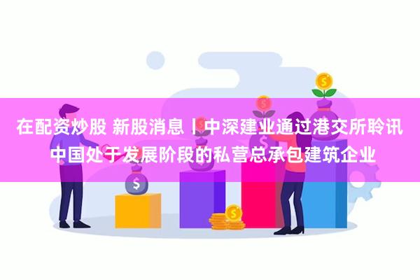 在配资炒股 新股消息丨中深建业通过港交所聆讯 中国处于发展阶段的私营总承包建筑企业