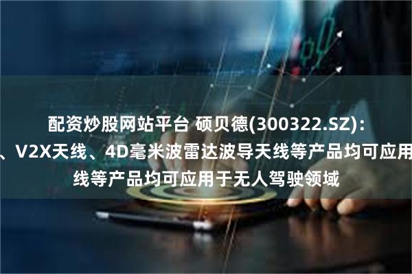 配资炒股网站平台 硕贝德(300322.SZ)：高精度定位天线、V2X天线、4D毫米波雷达波导天线等产品均可应用于无人驾驶领域
