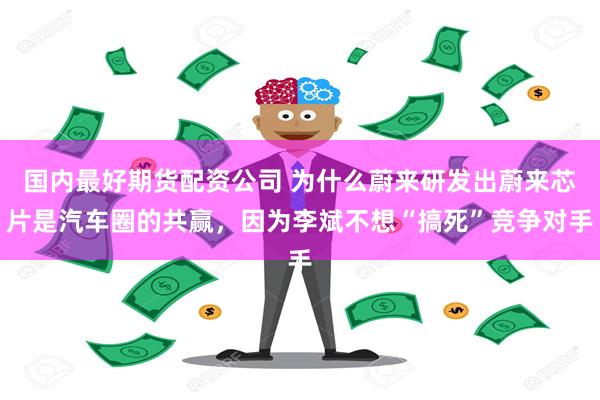 国内最好期货配资公司 为什么蔚来研发出蔚来芯片是汽车圈的共赢，因为李斌不想“搞死”竞争对手