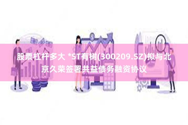 股票杠杆多大 *ST有树(300209.SZ)拟与北京久荣签署共益债务融资协议