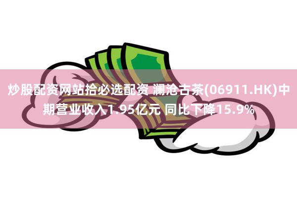 炒股配资网站拾必选配资 澜沧古茶(06911.HK)中期营业收入1.95亿元 同比下降15.9%