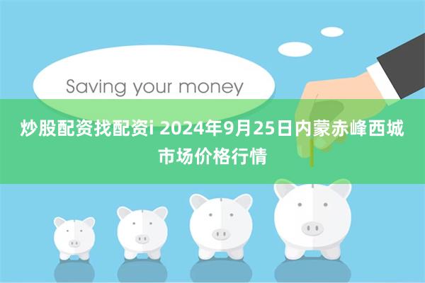 炒股配资找配资i 2024年9月25日内蒙赤峰西城市场价格行情