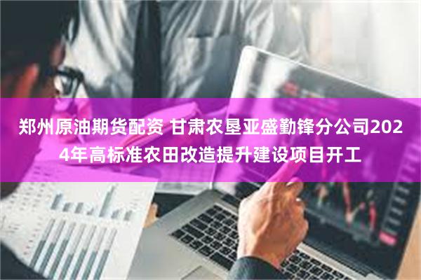 郑州原油期货配资 甘肃农垦亚盛勤锋分公司2024年高标准农田改造提升建设项目开工