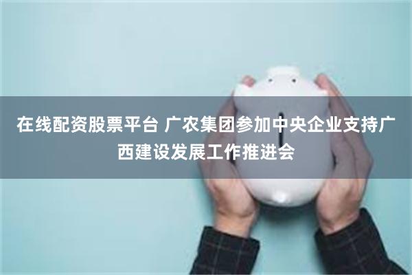 在线配资股票平台 广农集团参加中央企业支持广西建设发展工作推进会