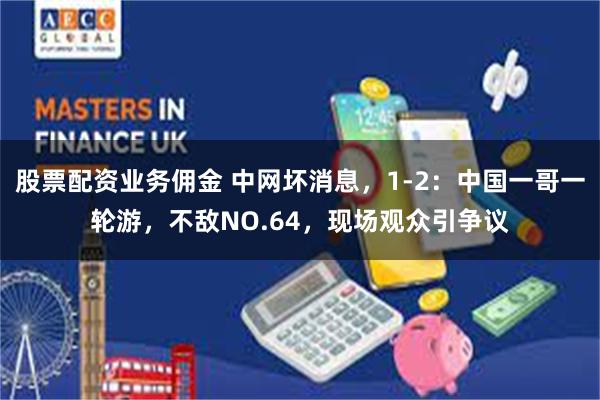 股票配资业务佣金 中网坏消息，1-2：中国一哥一轮游，不敌NO.64，现场观众引争议