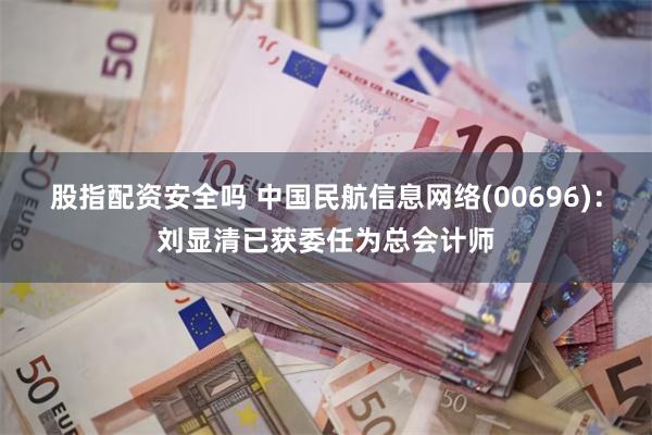 股指配资安全吗 中国民航信息网络(00696)：刘显清已获委任为总会计师