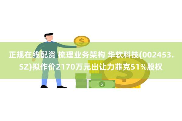 正规在线配资 梳理业务架构 华软科技(002453.SZ)拟作价2170万元出让力菲克51%股权