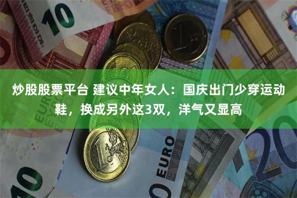 炒股股票平台 建议中年女人：国庆出门少穿运动鞋，换成另外这3双，洋气又显高