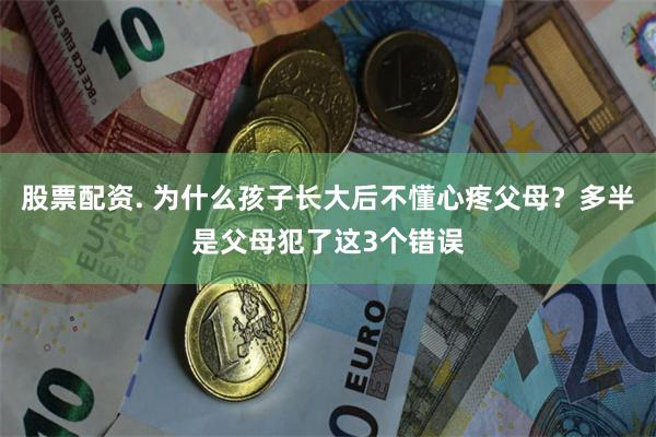 股票配资. 为什么孩子长大后不懂心疼父母？多半是父母犯了这3个错误