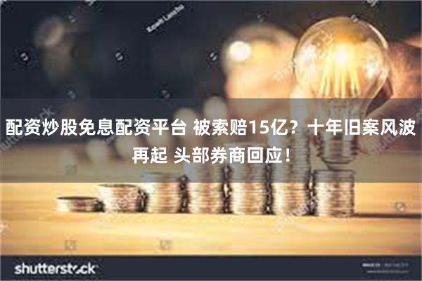 配资炒股免息配资平台 被索赔15亿？十年旧案风波再起 头部券商回应！