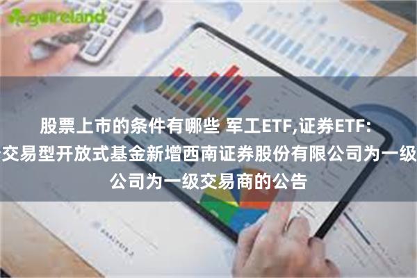 股票上市的条件有哪些 军工ETF,证券ETF: 关于旗下部分交易型开放式基金新增西南证券股份有限公司为一级交易商的公告