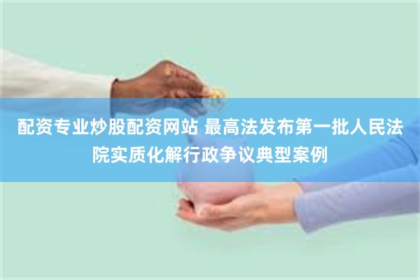 配资专业炒股配资网站 最高法发布第一批人民法院实质化解行政争议典型案例