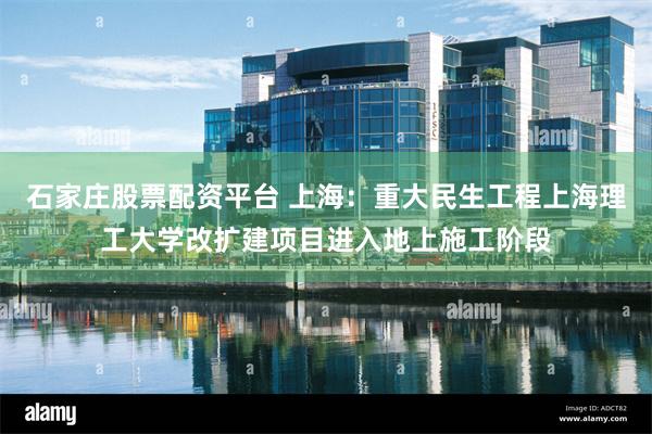 石家庄股票配资平台 上海：重大民生工程上海理工大学改扩建项目进入地上施工阶段