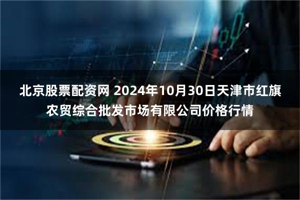 北京股票配资网 2024年10月30日天津市红旗农贸综合批发市场有限公司价格行情