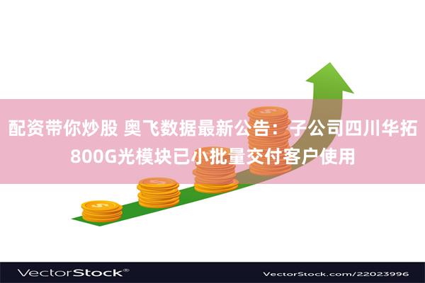 配资带你炒股 奥飞数据最新公告：子公司四川华拓800G光模块已小批量交付客户使用