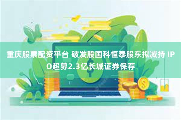 重庆股票配资平台 破发股国科恒泰股东拟减持 IPO超募2.3亿长城证券保荐