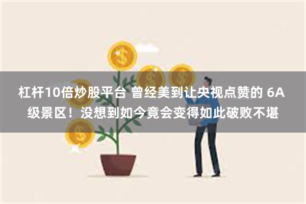 杠杆10倍炒股平台 曾经美到让央视点赞的 6A 级景区！没想到如今竟会变得如此破败不堪